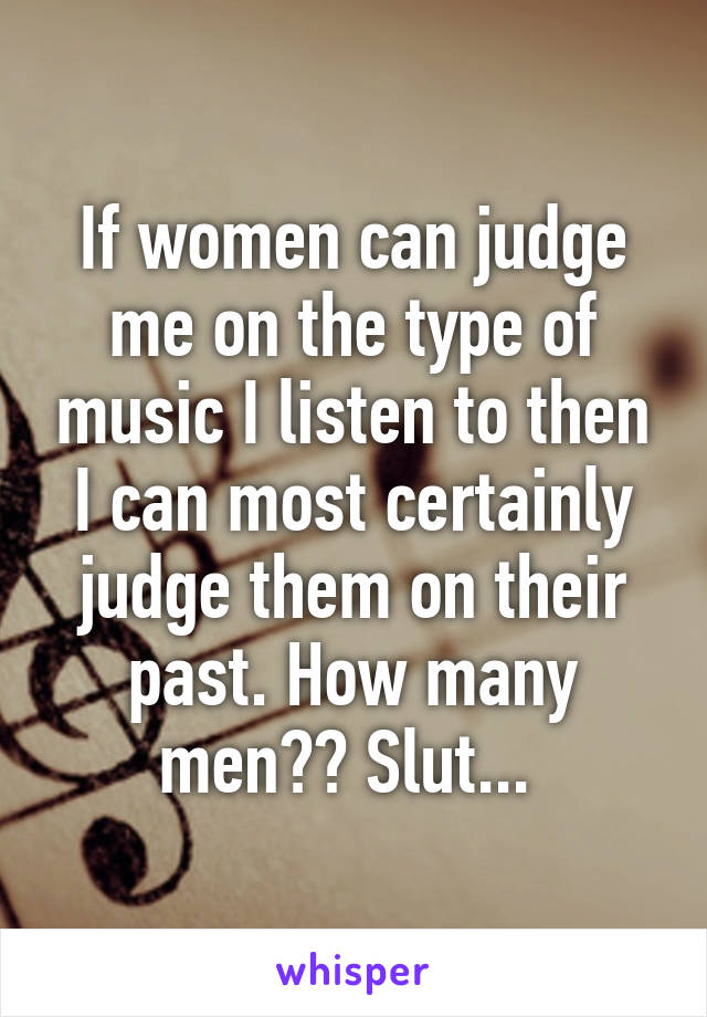 If women can judge me on the type of music I listen to then I can most certainly judge them on their past. How many men?? Slut... 