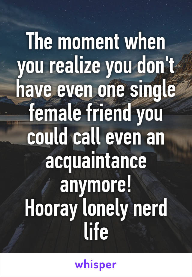 The moment when you realize you don't have even one single female friend you could call even an acquaintance anymore!
Hooray lonely nerd life