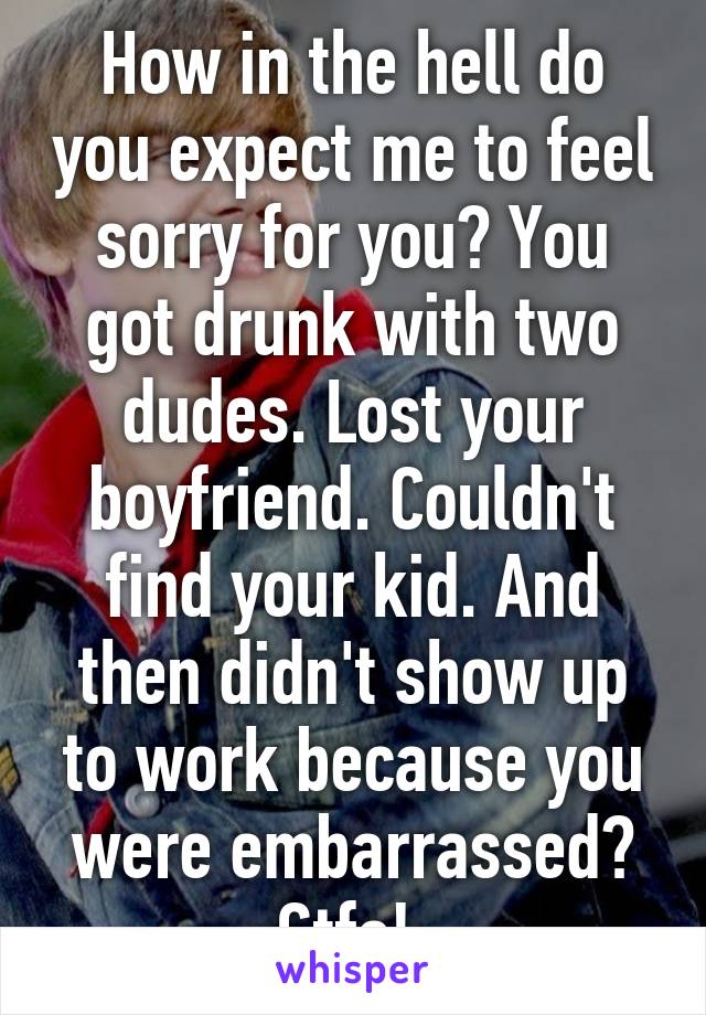 How in the hell do you expect me to feel sorry for you? You got drunk with two dudes. Lost your boyfriend. Couldn't find your kid. And then didn't show up to work because you were embarrassed? Gtfo! 