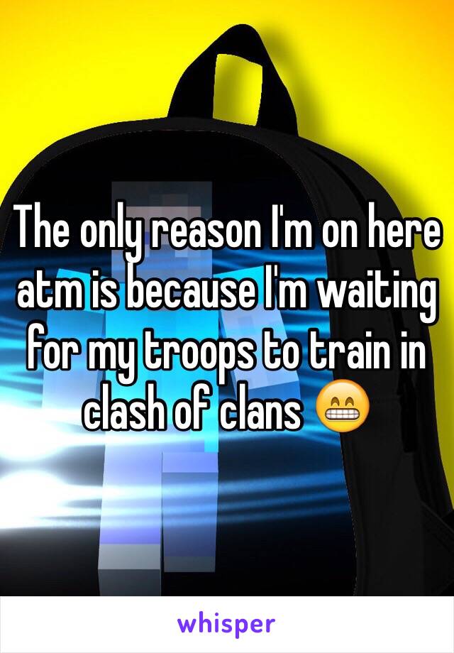 The only reason I'm on here atm is because I'm waiting for my troops to train in clash of clans 😁