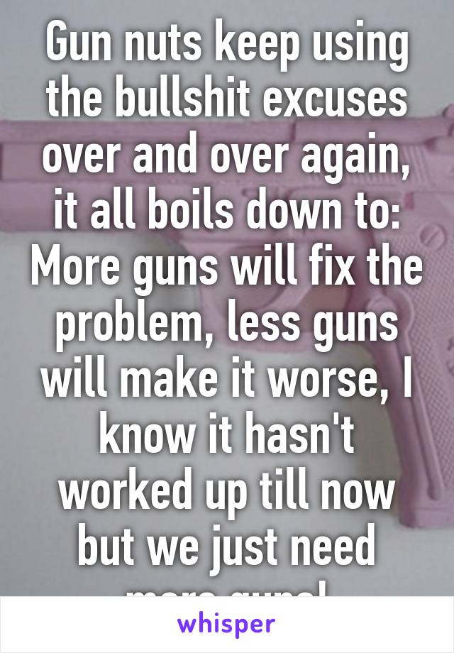 Gun nuts keep using the bullshit excuses over and over again, it all boils down to: More guns will fix the problem, less guns will make it worse, I know it hasn't worked up till now but we just need more guns!