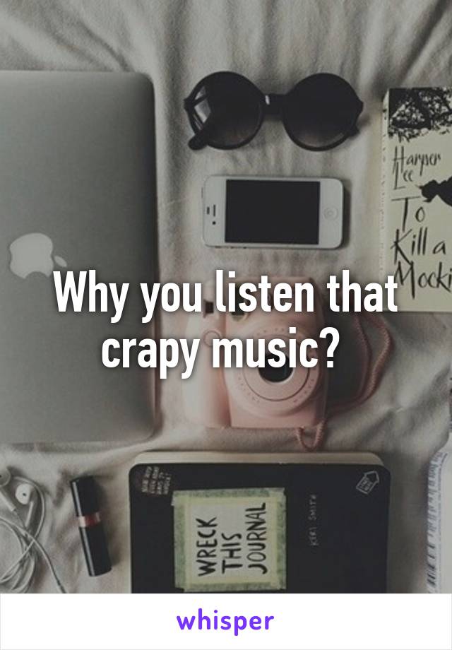 Why you listen that crapy music? 