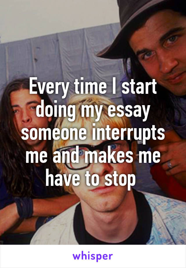 Every time I start doing my essay someone interrupts me and makes me have to stop 