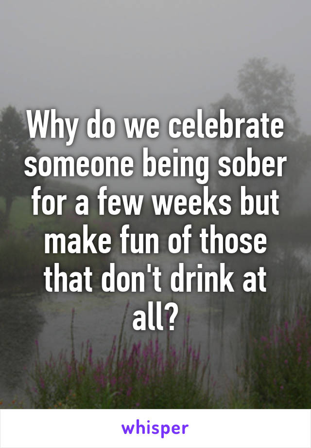 Why do we celebrate someone being sober for a few weeks but make fun of those that don't drink at all?