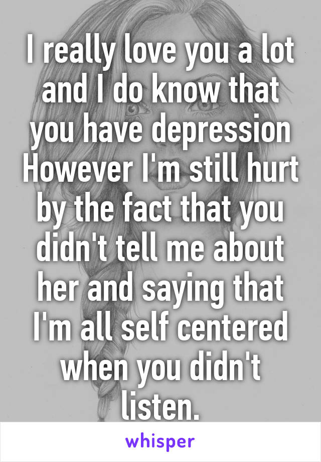 I really love you a lot and I do know that you have depression However I'm still hurt by the fact that you didn't tell me about her and saying that I'm all self centered when you didn't listen.