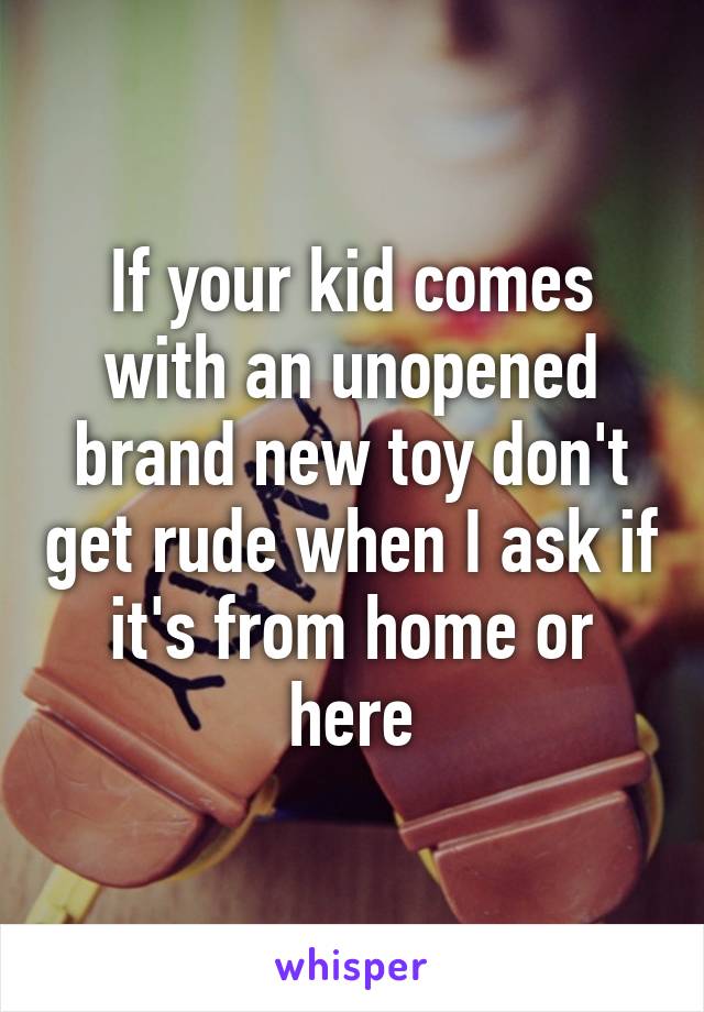 If your kid comes with an unopened brand new toy don't get rude when I ask if it's from home or here