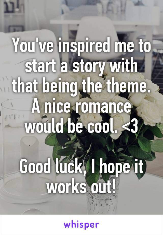 You've inspired me to start a story with that being the theme. A nice romance would be cool. <3

Good luck, I hope it works out!