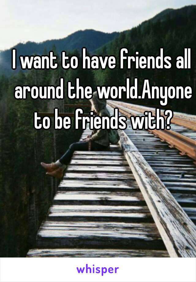 I want to have friends all around the world.Anyone to be friends with?