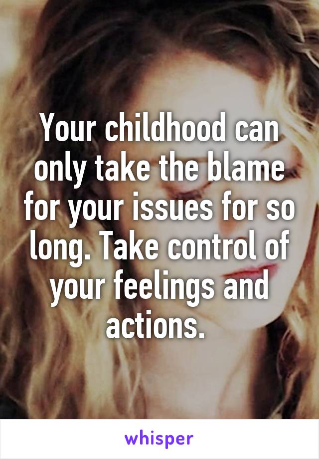 Your childhood can only take the blame for your issues for so long. Take control of your feelings and actions. 