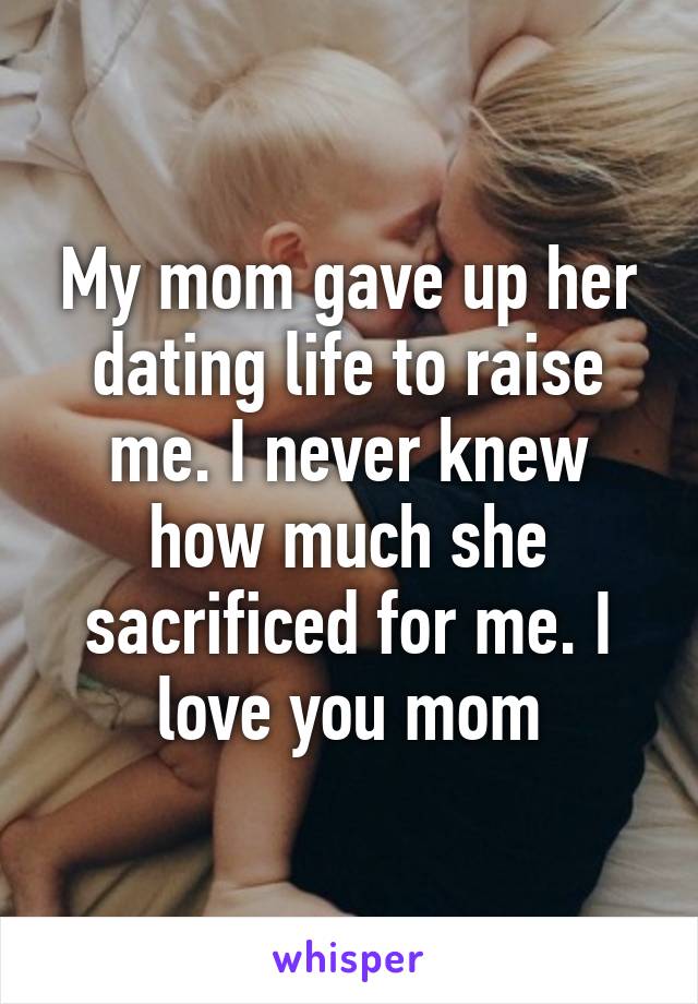 My mom gave up her dating life to raise me. I never knew how much she sacrificed for me. I love you mom