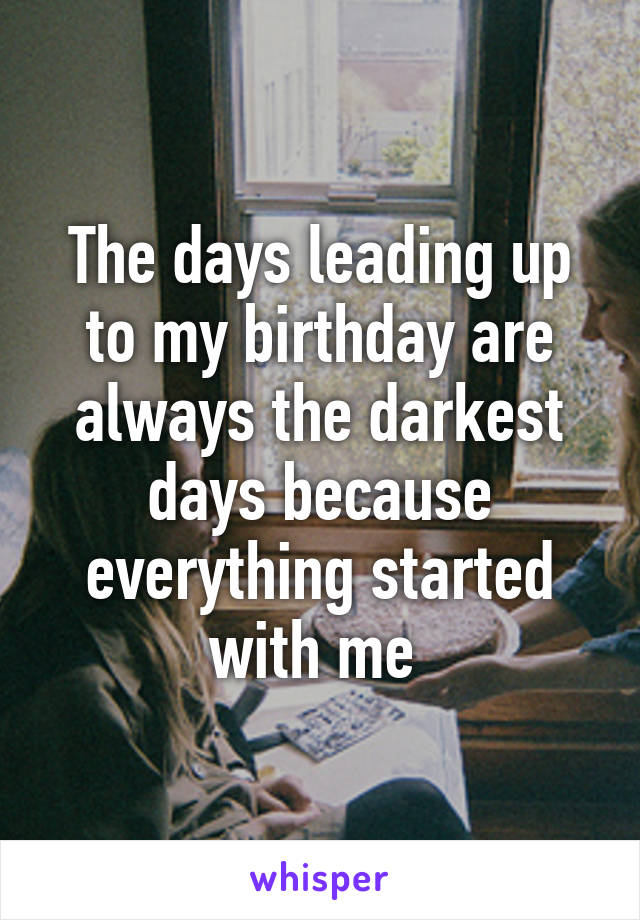 The days leading up to my birthday are always the darkest days because everything started with me 