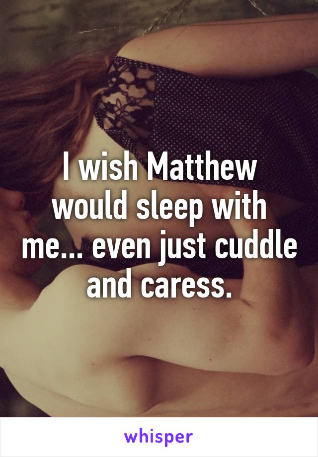 I wish Matthew would sleep with me... even just cuddle and caress.