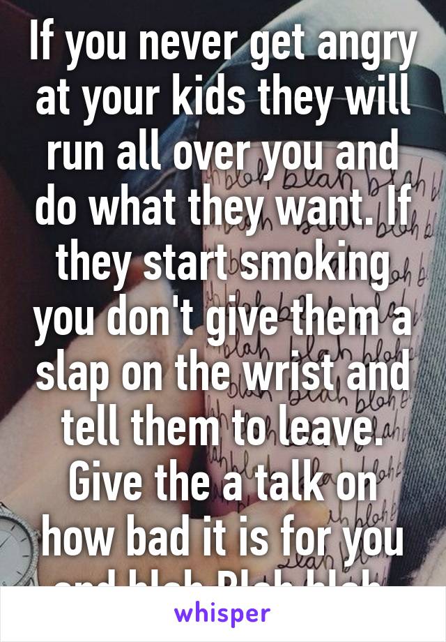 If you never get angry at your kids they will run all over you and do what they want. If they start smoking you don't give them a slap on the wrist and tell them to leave. Give the a talk on how bad it is for you and blah Blah blah 