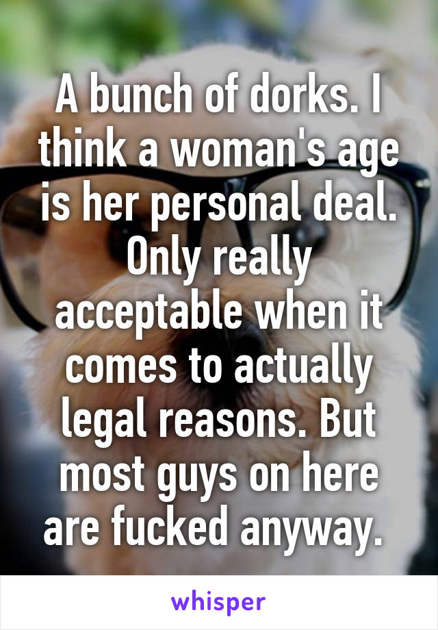 A bunch of dorks. I think a woman's age is her personal deal. Only really acceptable when it comes to actually legal reasons. But most guys on here are fucked anyway. 