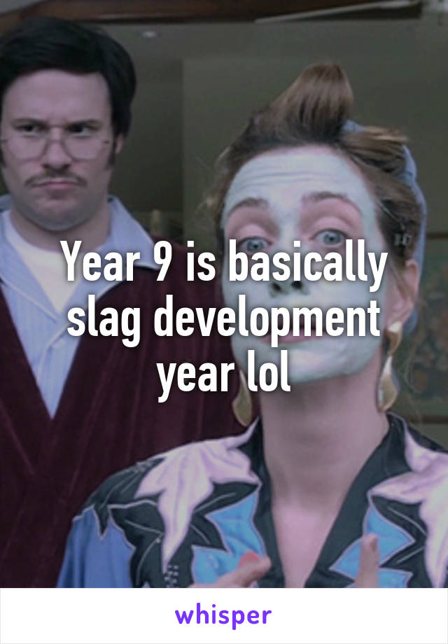 Year 9 is basically slag development year lol