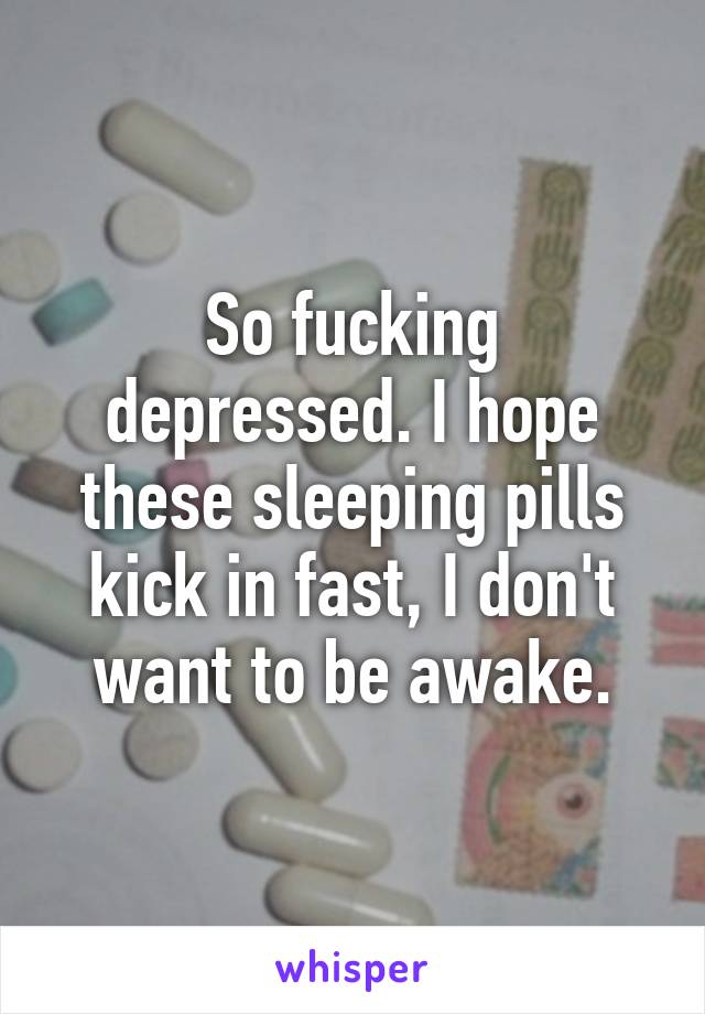 So fucking depressed. I hope these sleeping pills kick in fast, I don't want to be awake.