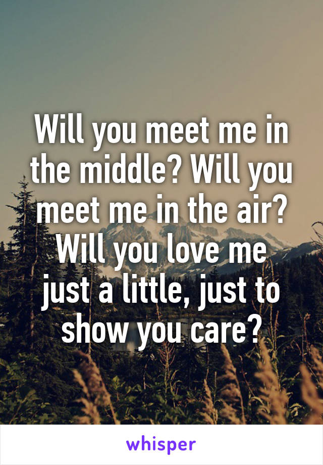 Will you meet me in the middle? Will you meet me in the air?
Will you love me just a little, just to show you care?