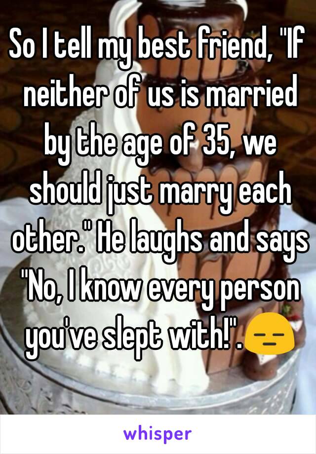 So I tell my best friend, "If neither of us is married by the age of 35, we should just marry each other." He laughs and says "No, I know every person you've slept with!".😑 