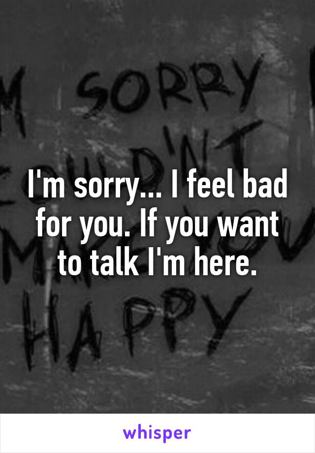 I'm sorry... I feel bad for you. If you want to talk I'm here.