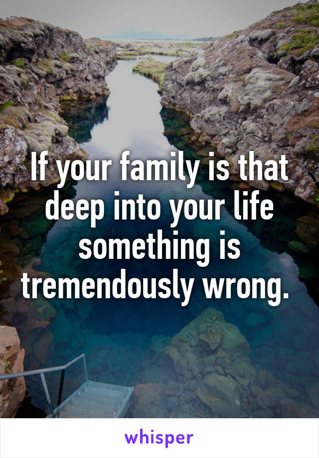 If your family is that deep into your life something is tremendously wrong. 