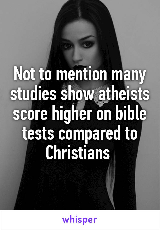 Not to mention many studies show atheists score higher on bible tests compared to Christians 