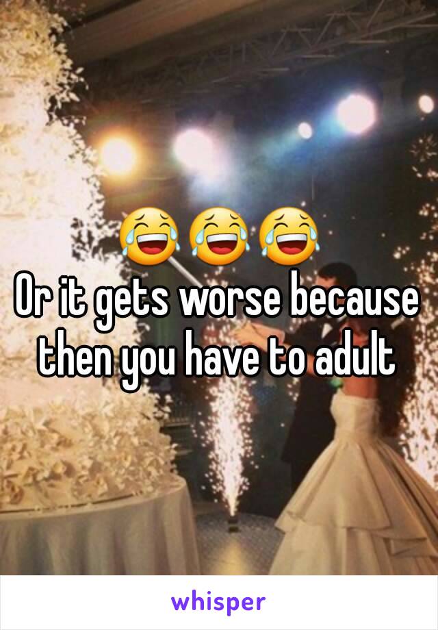  😂😂😂 
Or it gets worse because then you have to adult 