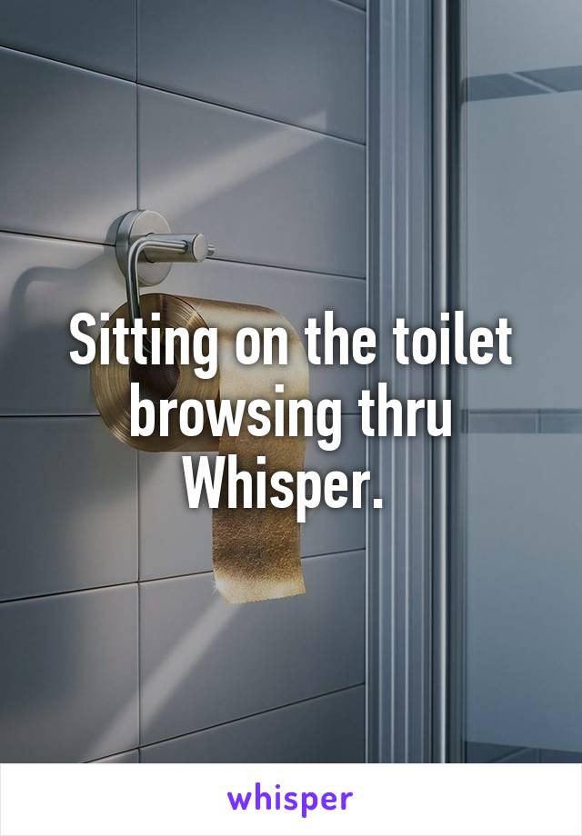 Sitting on the toilet browsing thru Whisper. 