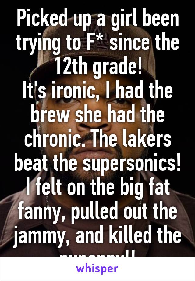 Picked up a girl been trying to F* since the 12th grade!
It's ironic, I had the brew she had the chronic. The lakers beat the supersonics! I felt on the big fat fanny, pulled out the jammy, and killed the punanny!!