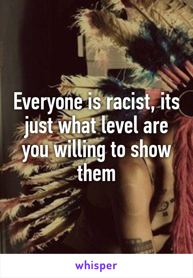 Everyone is racist, its just what level are you willing to show them