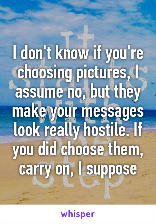 I don't know if you're choosing pictures, I assume no, but they make your messages look really hostile. If you did choose them, carry on, I suppose