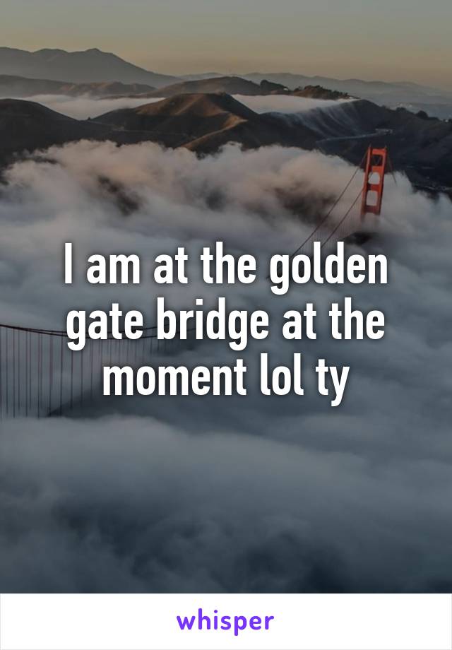 I am at the golden gate bridge at the moment lol ty
