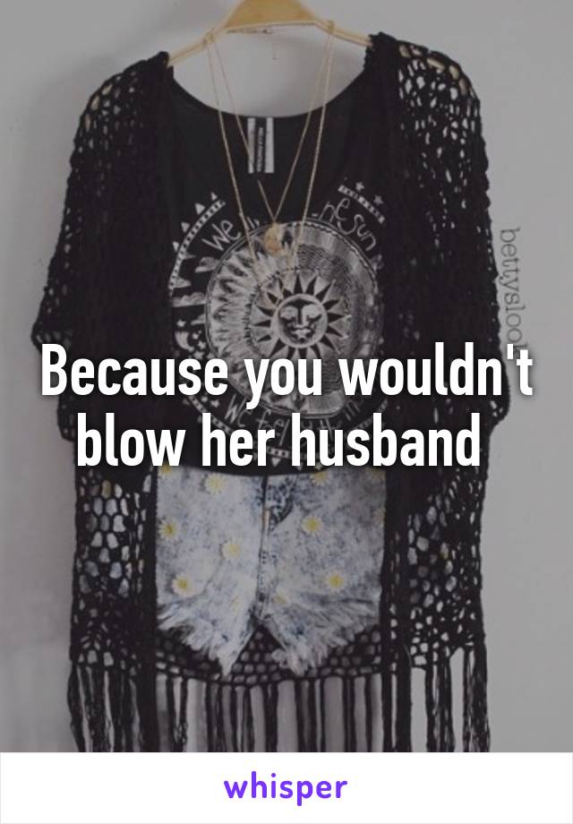 Because you wouldn't blow her husband 