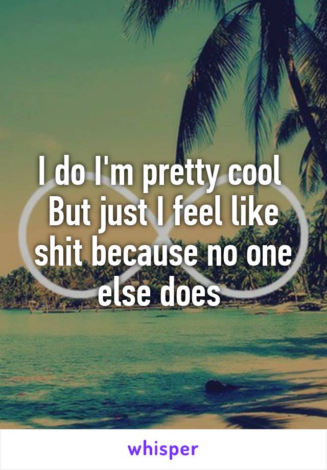 I do I'm pretty cool 
But just I feel like shit because no one else does 