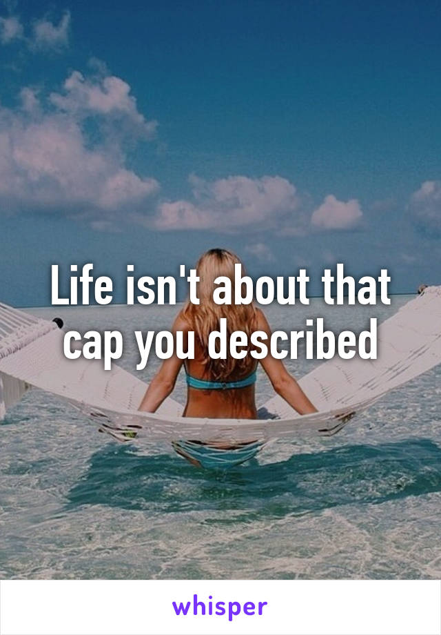 Life isn't about that cap you described