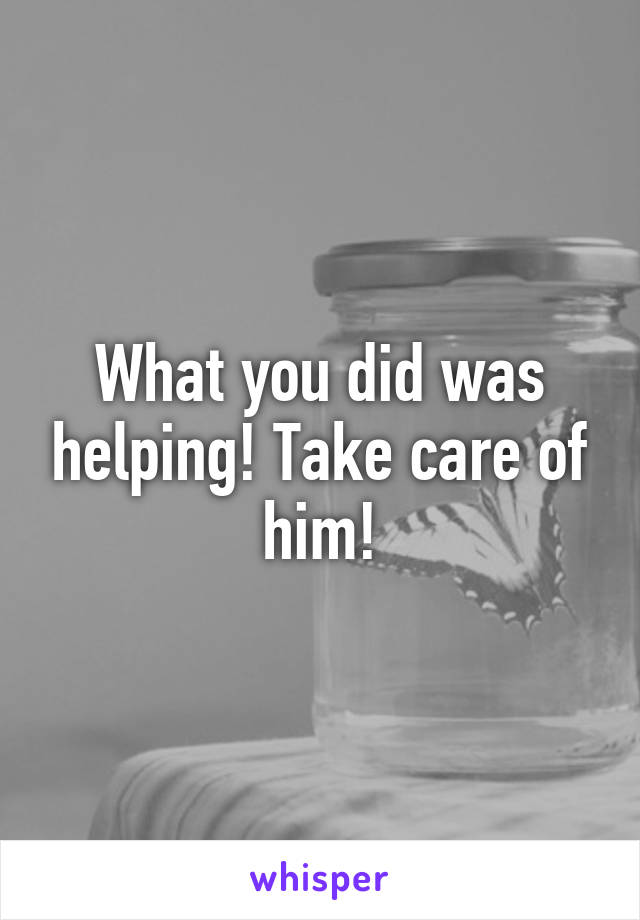 What you did was helping! Take care of him!