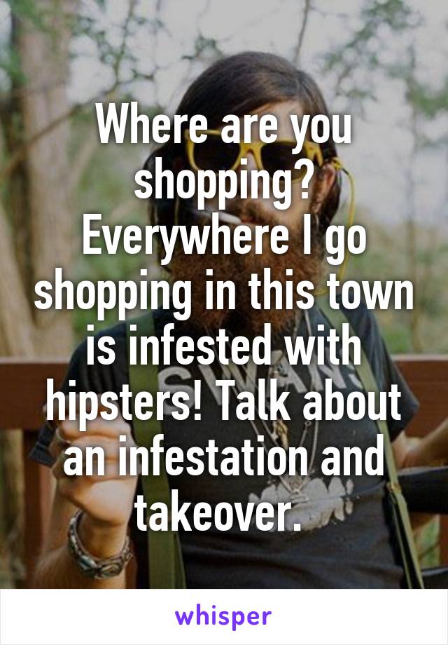 Where are you shopping? Everywhere I go shopping in this town is infested with hipsters! Talk about an infestation and takeover. 