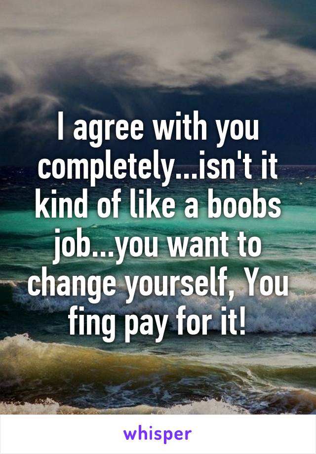 I agree with you completely...isn't it kind of like a boobs job...you want to change yourself, You fing pay for it!