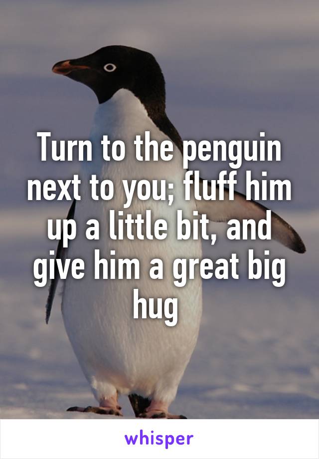 Turn to the penguin next to you; fluff him up a little bit, and give him a great big hug 