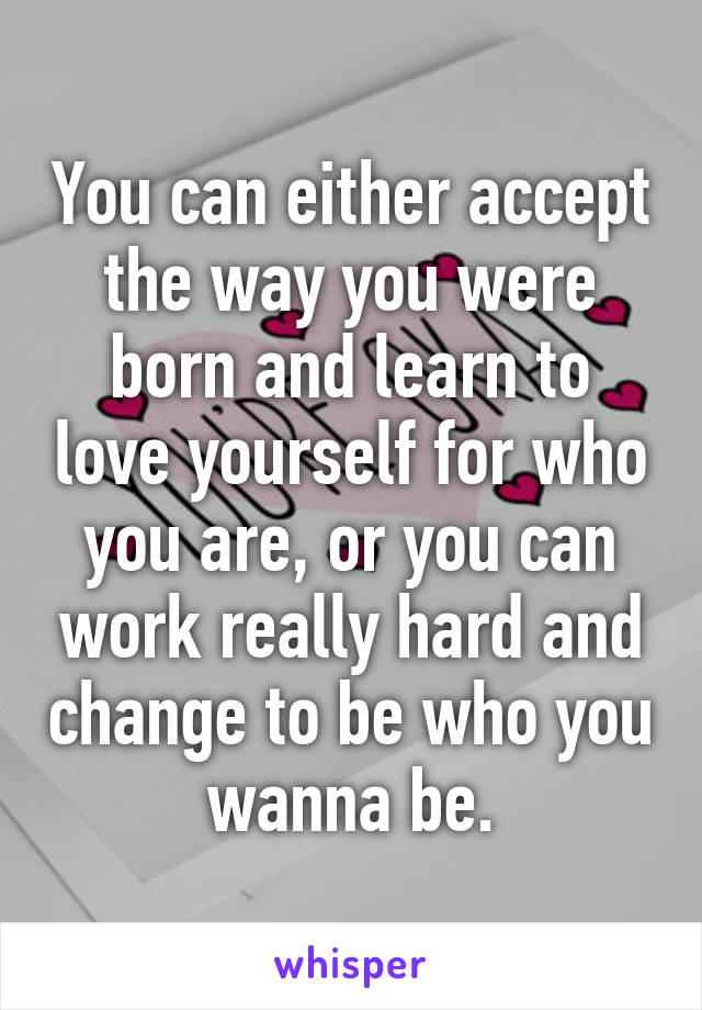 You can either accept the way you were born and learn to love yourself for who you are, or you can work really hard and change to be who you wanna be.