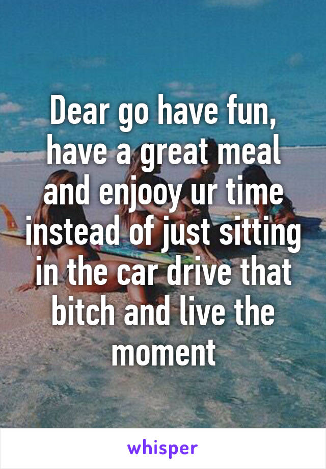 Dear go have fun, have a great meal and enjooy ur time instead of just sitting in the car drive that bitch and live the moment
