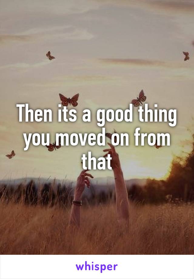 Then its a good thing you moved on from that