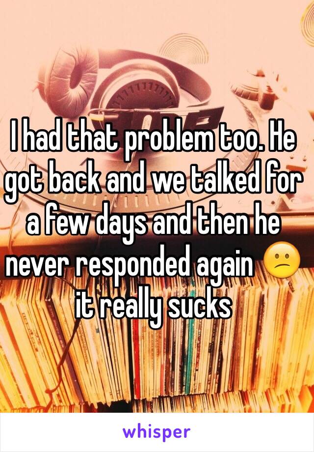 I had that problem too. He got back and we talked for a few days and then he never responded again 😕it really sucks 