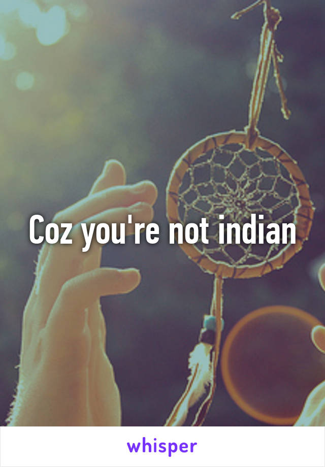 Coz you're not indian