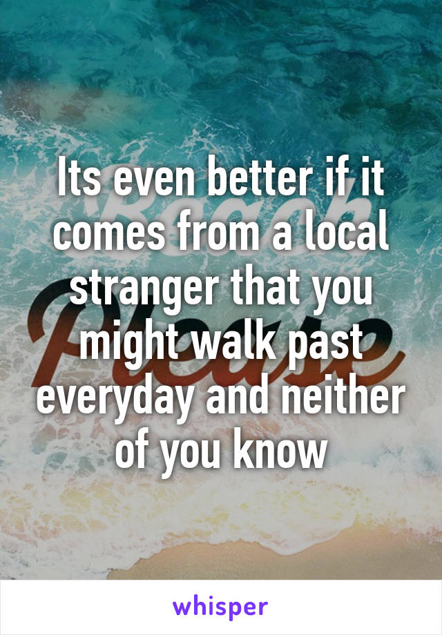Its even better if it comes from a local stranger that you might walk past everyday and neither of you know
