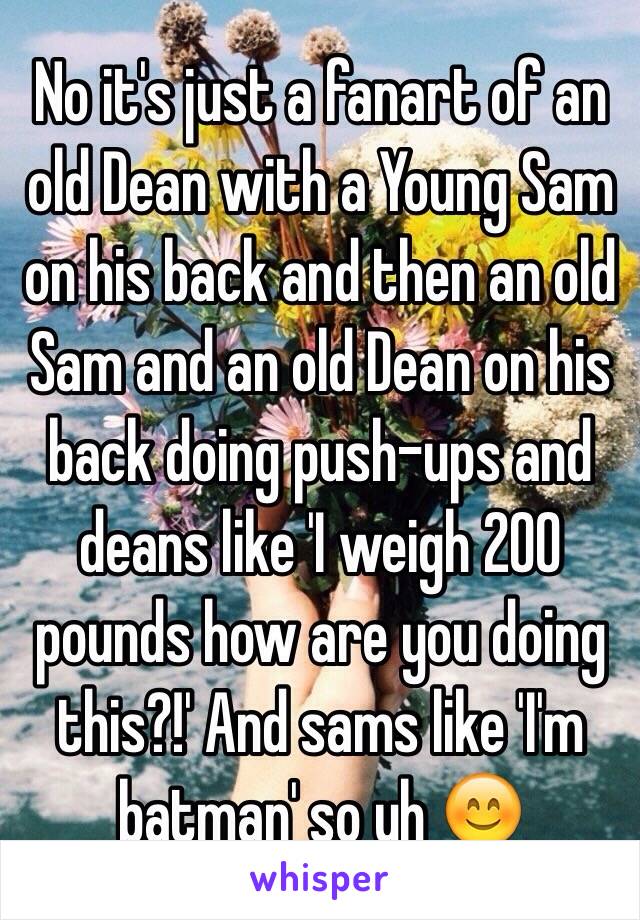 No it's just a fanart of an old Dean with a Young Sam on his back and then an old Sam and an old Dean on his back doing push-ups and deans like 'I weigh 200 pounds how are you doing this?!' And sams like 'I'm batman' so yh 😊