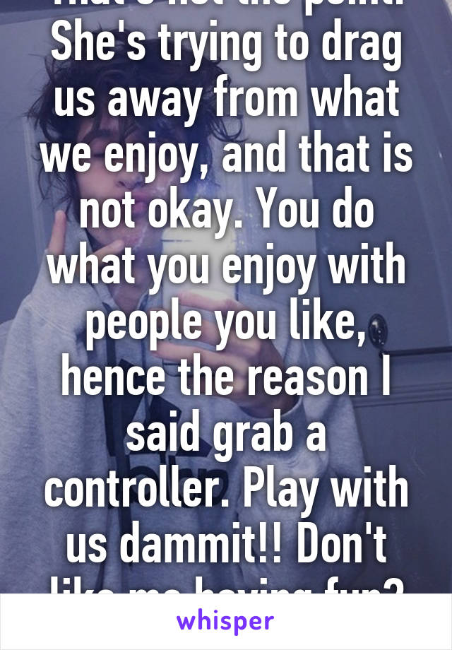 That's not the point. She's trying to drag us away from what we enjoy, and that is not okay. You do what you enjoy with people you like, hence the reason I said grab a controller. Play with us dammit!! Don't like me having fun? GTFO