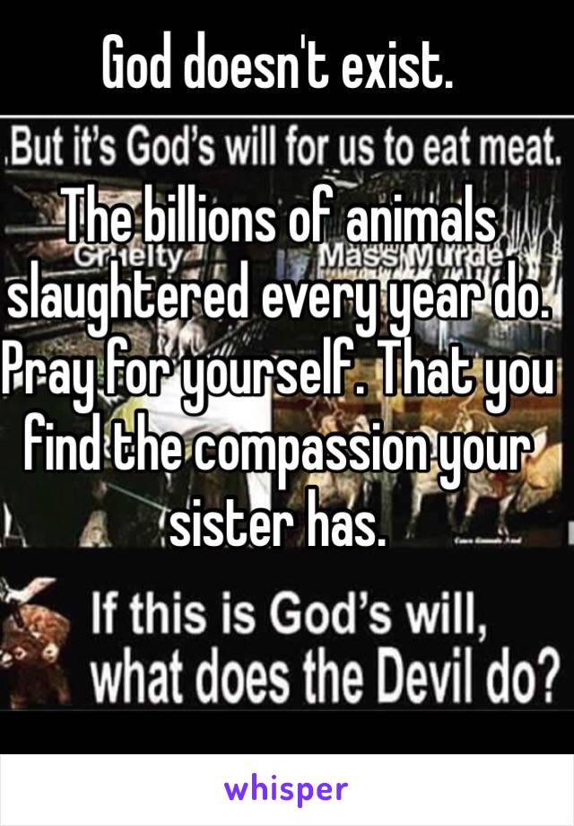 God doesn't exist. 

The billions of animals slaughtered every year do. 
Pray for yourself. That you find the compassion your sister has. 
