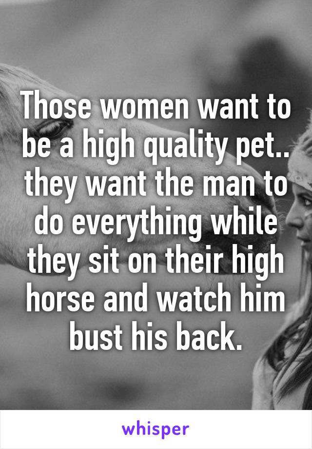Those women want to be a high quality pet.. they want the man to do everything while they sit on their high horse and watch him bust his back.
