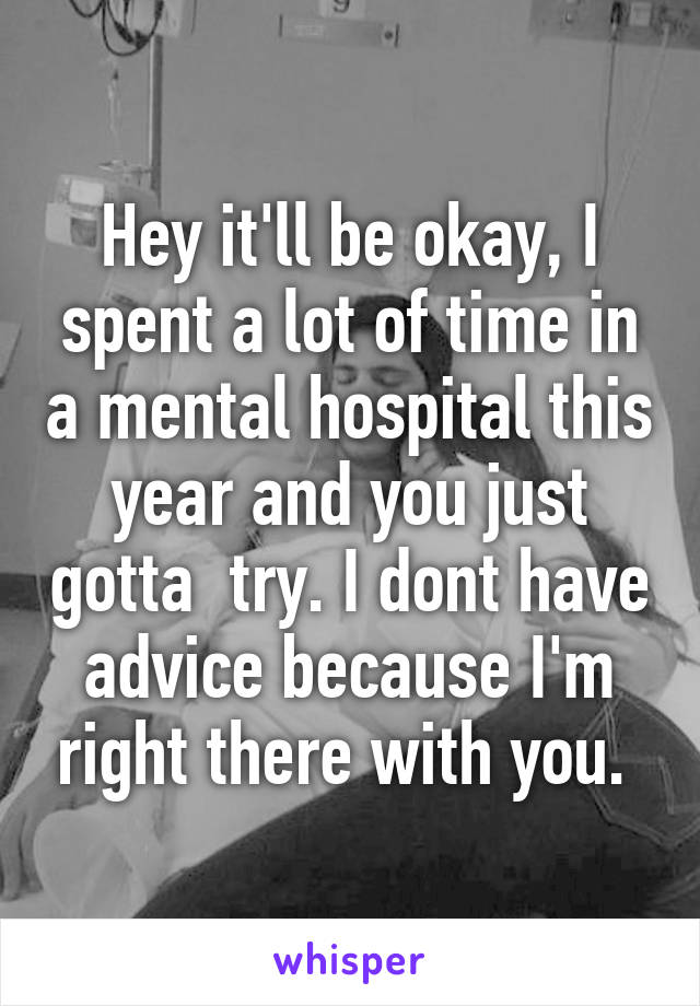 Hey it'll be okay, I spent a lot of time in a mental hospital this year and you just gotta  try. I dont have advice because I'm right there with you. 