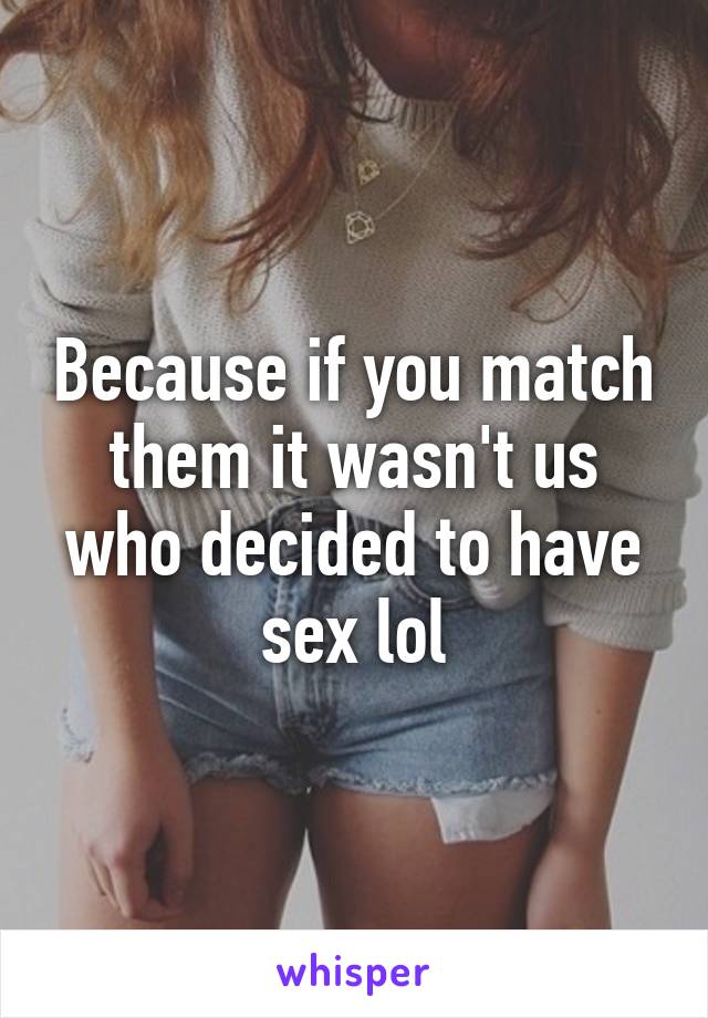 Because if you match them it wasn't us who decided to have sex lol